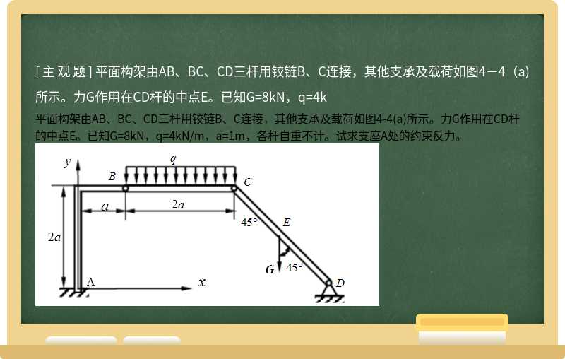 平面构架由AB、BC、CD三杆用铰链B、C连接，其他支承及载荷如图4－4（a)所示。力G作用在CD杆的中点E。已知G=8kN，q=4k