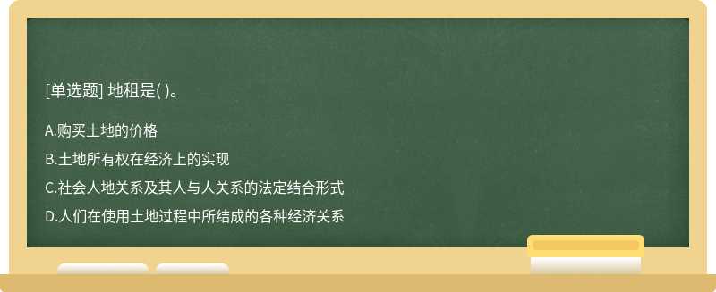 地租是（)。  A．购买土地的价格  B．土地所有权在经济上的实现  C．社会人地关系及其人与人关系的法定结合形