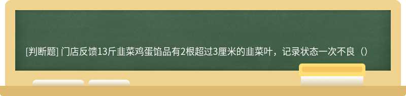 门店反馈13斤韭菜鸡蛋馅品有2根超过3厘米的韭菜叶，记录状态一次不良（）