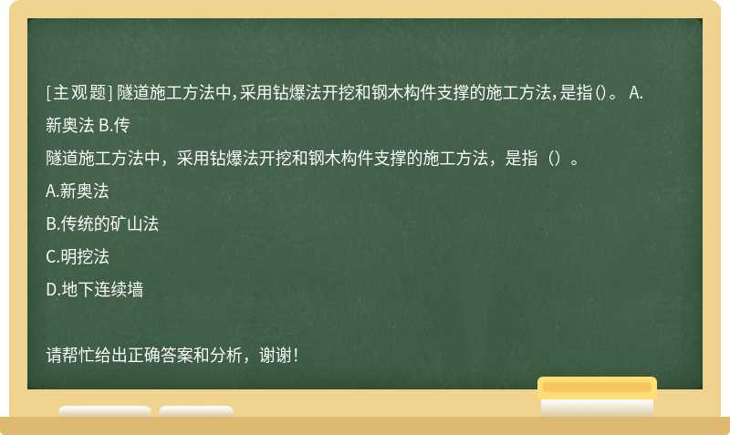 隧道施工方法中，采用钻爆法开挖和钢木构件支撑的施工方法，是指（）。 A.新奥法 B.传