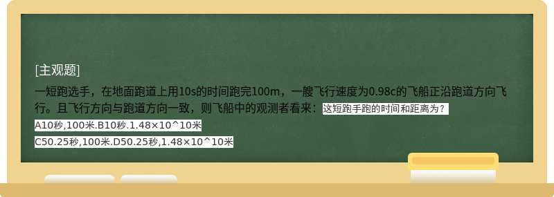 一短跑选手，在地面跑道上用10s的时间跑完100m，一艘飞行速度为0.98c的飞船正沿跑道方向飞行。且飞行方向与跑