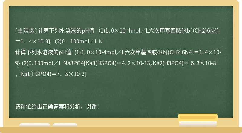 计算下列水溶液的pH值 （1)1．0×10-4mol／L六次甲基四胺{Kb[（CH2)6N4]＝1．4×10-9} （2)0．100mol／L N