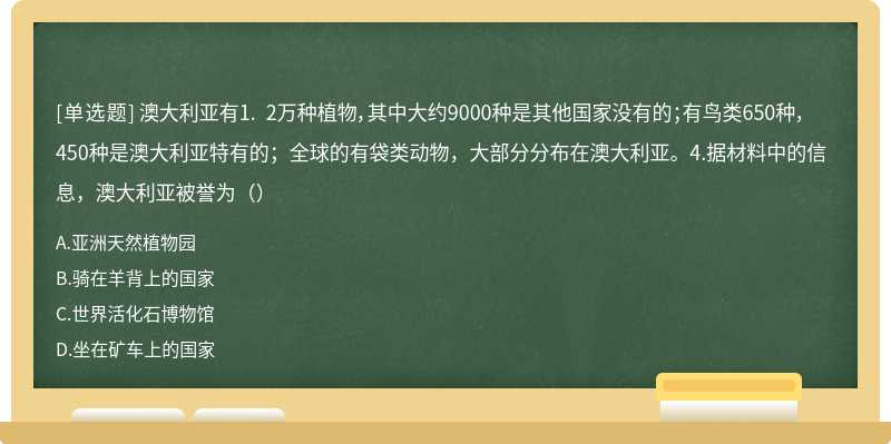 澳大利亚有1. 2万种植物，其中大约9000种是其他国家没有的；有鸟类650种，450种是澳大利亚特有的；全球的有袋类动物，大部分分布在澳大利亚。4.据材料中的信息，澳大利亚被誉为（）