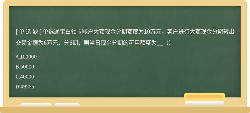 单选通宝白领卡账户大额现金分期额度为10万元，客户进行大额现金分期转出交易金额为6万元，分6期，则当日现金分期的可用额度为__（）