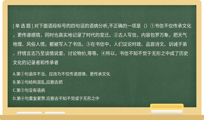 对下面语段标号的四句话的语病分析,不正确的一项是（）①书信不仅传承文化，更传递感情，同时也真实地记录了时代的变迁。②古人写信，内容包罗万象，把天气地理、风俗人情，都被写入了书信。③在书信中，人们议论时政、品尝诗文、训诫子弟、抒情言志乃至谈情说爱、讨论物价,等等。④所以，书信不知不觉于无形之中成了历史文化的记录者和传承者