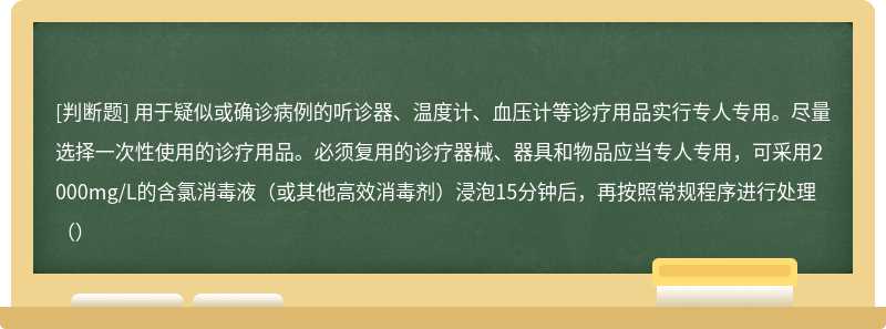 用于疑似或确诊病例的听诊器、温度计、血压计等诊疗用品实行专人专用。尽量选择一次性使用的诊疗用品。必须复用的诊疗器械、器具和物品应当专人专用，可采用2000mg/L的含氯消毒液（或其他高效消毒剂）浸泡15分钟后，再按照常规程序进行处理（）