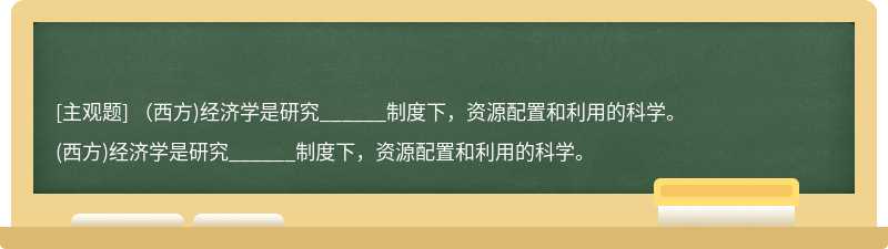 （西方)经济学是研究______制度下，资源配置和利用的科学。