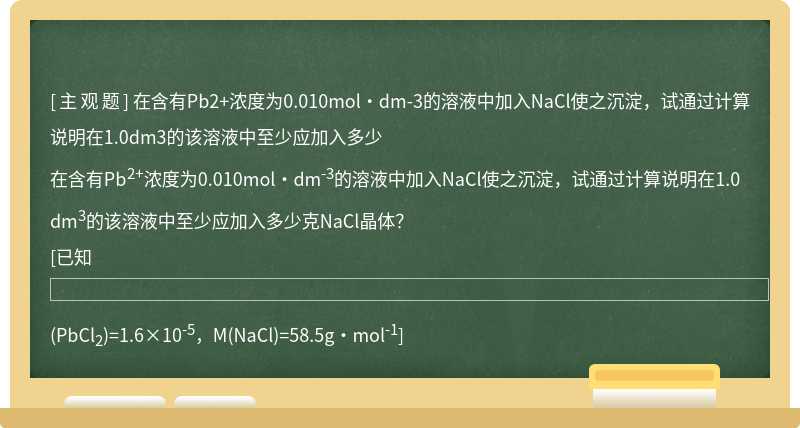 在含有Pb2+浓度为0.010mol·dm-3的溶液中加入NaCl使之沉淀，试通过计算说明在1.0dm3的该溶液中至少应加入多少