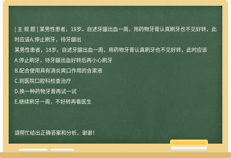 某男性患者，18岁。自述牙龈出血一周，用药物牙膏认真刷牙也不见好转，此时应该A.停止刷牙，待牙龈出