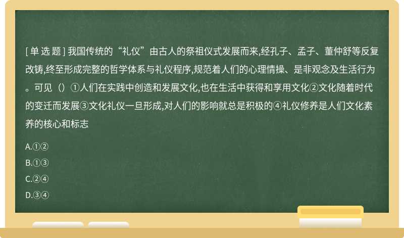 我国传统的“礼仪”由古人的祭祖仪式发展而来,经孔子、孟子、董仲舒等反复改铸,终至形成完整的哲学体系与礼仪程序,规范着人们的心理情操、是非观念及生活行为。可见（）①人们在实践中创造和发展文化,也在生活中获得和享用文化②文化随着时代的变迁而发展③文化礼仪一旦形成,对人们的影响就总是积极的④礼仪修养是人们文化素养的核心和标志