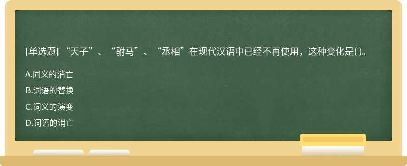 “天子”、“驸马”、“丞相”在现代汉语中已经不再使用，这种变化是（)。  A．同义的消亡  B．词语的替换  C．词义的演