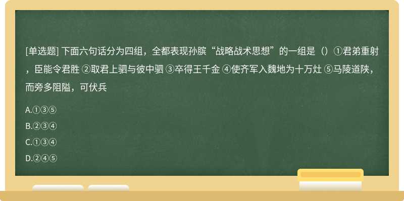 下面六句话分为四组，全都表现孙膑“战略战术思想”的一组是（）①君弟重射，臣能令君胜 ②取君上驷与彼中驷 ③卒得王千金 ④使齐军入魏地为十万灶 ⑤马陵道陕，而旁多阻隘，可伏兵