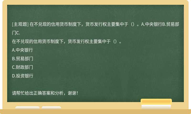 在不兑现的信用货币制度下，货币发行权主要集中于（）。A.中央银行B.贸易部门C.