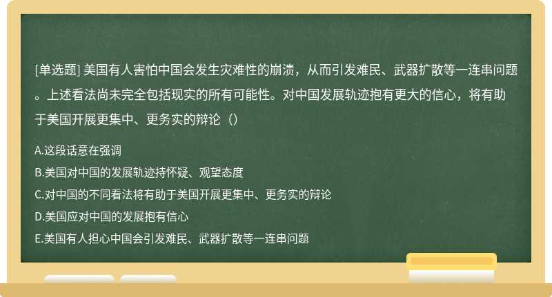 美国有人害怕中国会发生灾难性的崩溃，从而引发难民、武器扩散等一连串问题。上述看法尚未完全包括现实的所有可能性。对中国发展轨迹抱有更大的信心，将有助于美国开展更集中、更务实的辩论（）