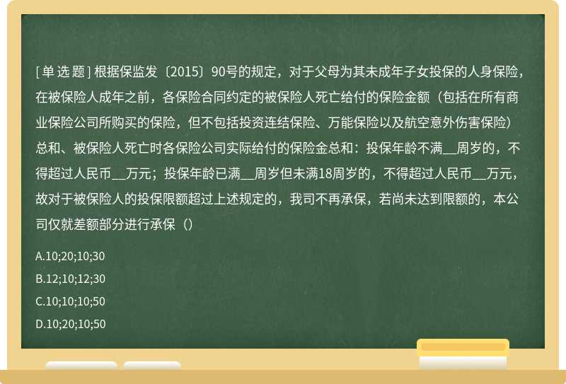 根据保监发〔2015〕90号的规定，对于父母为其未成年子女投保的人身保险，在被保险人成年之前，各保险合同约定的被保险人死亡给付的保险金额（包括在所有商业保险公司所购买的保险，但不包括投资连结保险、万能保险以及航空意外伤害保险）总和、被保险人死亡时各保险公司实际给付的保险金总和：投保年龄不满__周岁的，不得超过人民币__万元；投保年龄已满__周岁但未满18周岁的，不得超过人民币__万元，故对于被保险人的投保限额超过上述规定的，我司不再承保，若尚未达到限额的，本公司仅就差额部分进行承保（）