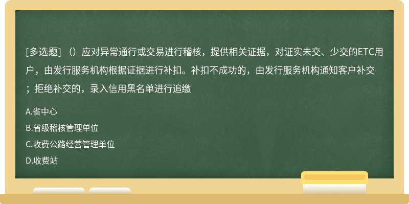 （）应对异常通行或交易进行稽核，提供相关证据，对证实未交、少交的ETC用户，由发行服务机构根据证据进行补扣。补扣不成功的，由发行服务机构通知客户补交；拒绝补交的，录入信用黑名单进行追缴