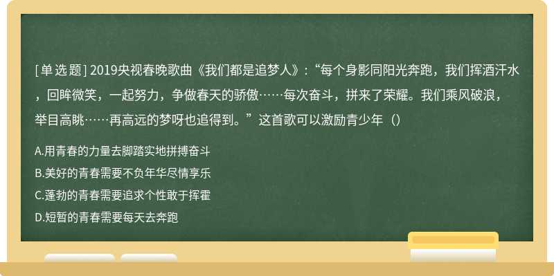 2019央视春晚歌曲《我们都是追梦人》:“每个身影同阳光奔跑，我们挥酒汗水，回眸微笑，一起努力，争做春天的骄傲……每次奋斗，拼来了荣耀。我们乘风破浪，举目高眺……再高远的梦呀也追得到。”这首歌可以激励青少年（）