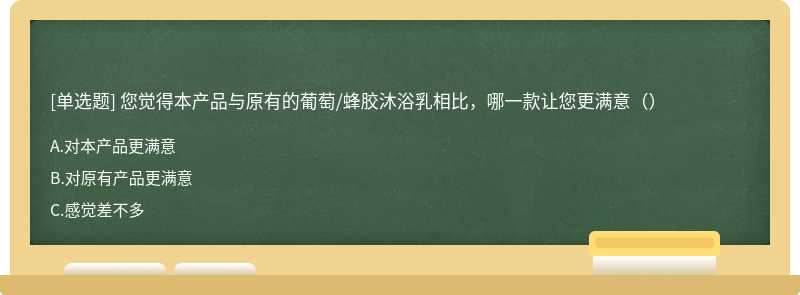 您觉得本产品与原有的葡萄/蜂胶沐浴乳相比，哪一款让您更满意（）