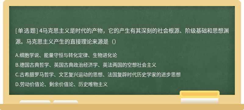 4马克思主义是时代的产物，它的产生有其深刻的社会根源、阶级基础和思想渊源。马克思主义产生的直接理论来源是（）