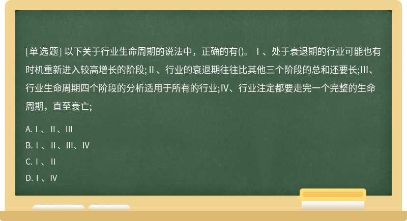 以下关于行业生命周期的说法中，正确的有()。Ⅰ、处于衰退期的行业可能也有时机重新进入较高增长的阶段;Ⅱ、行业的衰退期往往比其他三个阶段的总和还要长;Ⅲ、行业生命周期四个阶段的分析适用于所有的行业;Ⅳ、行业注定都要走完一个完整的生命周期，直至衰亡;