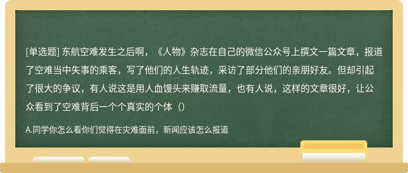 东航空难发生之后啊，《人物》杂志在自己的微信公众号上撰文一篇文章，报道了空难当中失事的乘客，写了他们的人生轨迹，采访了部分他们的亲朋好友。但却引起了很大的争议，有人说这是用人血馒头来赚取流量，也有人说，这样的文章很好，让公众看到了空难背后一个个真实的个体（）