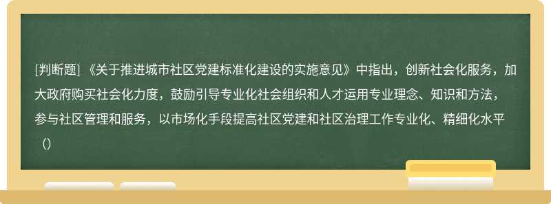 《关于推进城市社区党建标准化建设的实施意见》中指出，创新社会化服务，加大政府购买社会化力度，鼓励引导专业化社会组织和人才运用专业理念、知识和方法，参与社区管理和服务，以市场化手段提高社区党建和社区治理工作专业化、精细化水平（）