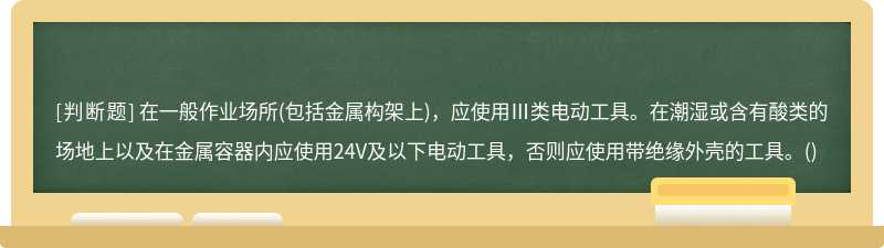 在一般作业场所(包括金属构架上)，应使用Ⅲ类电动工具。在潮湿或含有酸类的场地上以及在金属容器内应使用24V及以下电动工具，否则应使用带绝缘外壳的工具。()