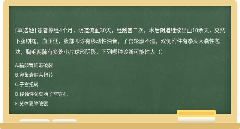 患者停经4个月，阴道流血30天，经刮宫二次，术后阴道继续出血10余天，突然下腹剧痛，血压低，腹部叩诊有移动性浊音，子宫轮廓不清，双侧附件有拳头大囊性包块，胸毛两肺有多处小片球形阴影，下列哪种诊断可能性大（）