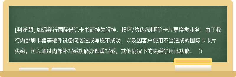 如遇我行国际借记卡书面挂失解挂、损坏/防伪/到期等卡片更换类业务、由于我行内部刷卡器等硬件设备问题造成写磁不成功，以及因客户使用不当造成的国际卡卡片失磁，可以通过内部补写磁功能办理重写磁，其他情况下的失磁禁用此功能。（）