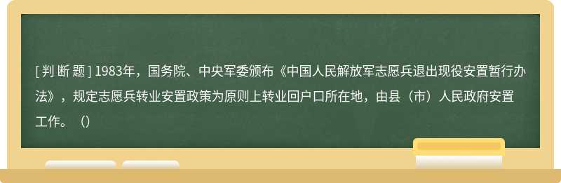 1983年，国务院、中央军委颁布《中国人民解放军志愿兵退出现役安置暂行办法》，规定志愿兵转业安置政策为原则上转业回户口所在地，由县（市）人民政府安置工作。（）