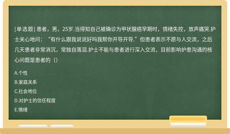 患者，男，25岁.当得知自己被确诊为甲状腺癌早期时，情绪失控，放声痛哭.护士关心地问：“有什么跟我说说好吗我帮你开导开导.”但患者表示不愿与人交流，之后几天患者非常消沉，常独自落泪.护士不能与患者进行深入交流，目前影响护患沟通的核心问题是患者的（）