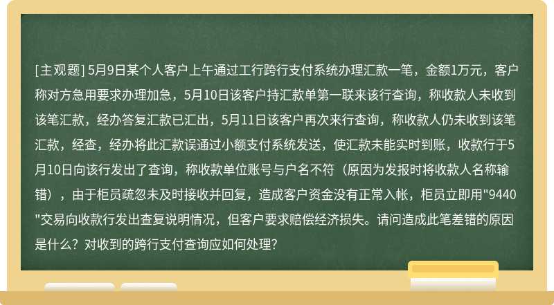 5月9日某个人客户上午通过工行跨行支付系统办理汇款一笔，金额1万元，客户称对方急用要求办理加急，5月10日该客户持汇款单第一联来该行查询，称收款人未收到该笔汇款，经办答复汇款已汇出，5月11日该客户再次来行查询，称收款人仍未收到该笔汇款，经查，经办将此汇款误通过小额支付系统发送，使汇款未能实时到账，收款行于5月10日向该行发出了查询，称收款单位账号与户名不符（原因为发报时将收款人名称输错），由于柜员疏忽未及时接收并回复，造成客户资金没有正常入帐，柜员立即用