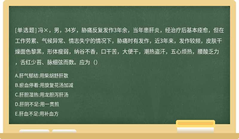 冯×，男，34岁，胁痛反复发作3年余，当年患肝炎，经治疗后基本痊愈，但在工作劳累、气候异常、情志失宁的情况下，胁痛时有发作，近3年来，发作较频，皮肤干燥面色黎黑，形体瘦弱，纳谷不香，口干苦，大便干，潮热盗汗，五心烦热，腰酸乏力，舌红少苔、脉细弦而数。应为（）