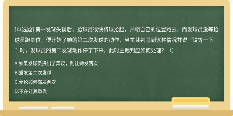 第一发球失误后，拾球员很快将球拾起，并朝自己的位置跑去，而发球员没等拾球员跑到位，便开始了她的第二次发球的动作，当主裁判瞧到这种情况并说“请等一下”时，发球员的第二发球动作停了下来，此时主裁判应如何处理？（）