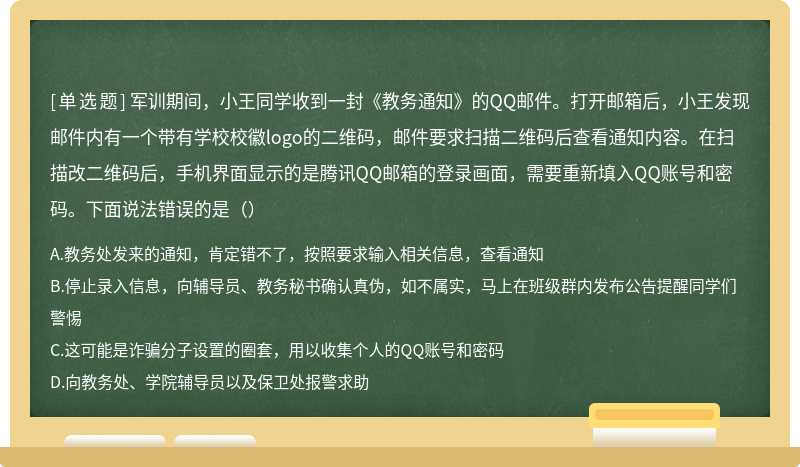 军训期间，小王同学收到一封《教务通知》的QQ邮件。打开邮箱后，小王发现邮件内有一个带有学校校徽logo的二维码，邮件要求扫描二维码后查看通知内容。在扫描改二维码后，手机界面显示的是腾讯QQ邮箱的登录画面，需要重新填入QQ账号和密码。下面说法错误的是（）