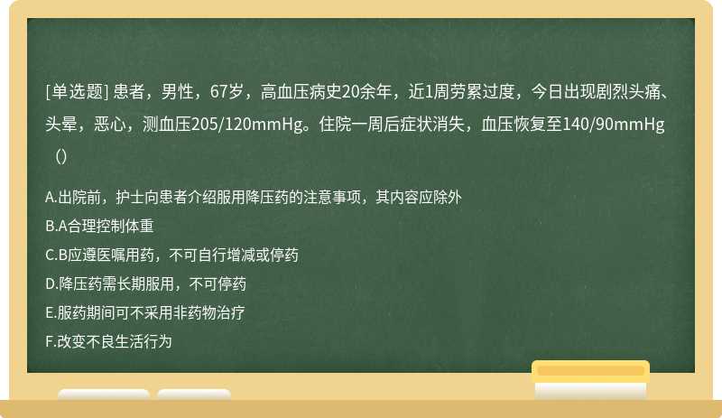 患者，男性，67岁，高血压病史20余年，近1周劳累过度，今日出现剧烈头痛、头晕，恶心，测血压205/120mmHg。住院一周后症状消失，血压恢复至140/90mmHg（）