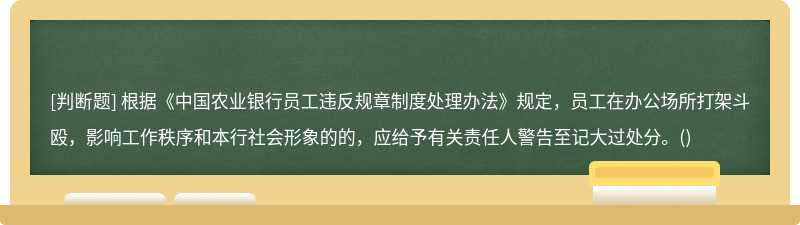 根据《中国农业银行员工违反规章制度处理办法》规定，员工在办公场所打架斗殴，影响工作秩序和本行社会形象的的，应给予有关责任人警告至记大过处分。()