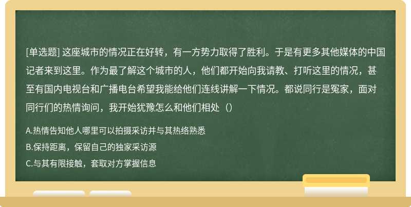 这座城市的情况正在好转，有一方势力取得了胜利。于是有更多其他媒体的中国记者来到这里。作为最了解这个城市的人，他们都开始向我请教、打听这里的情况，甚至有国内电视台和广播电台希望我能给他们连线讲解一下情况。都说同行是冤家，面对同行们的热情询问，我开始犹豫怎么和他们相处（）