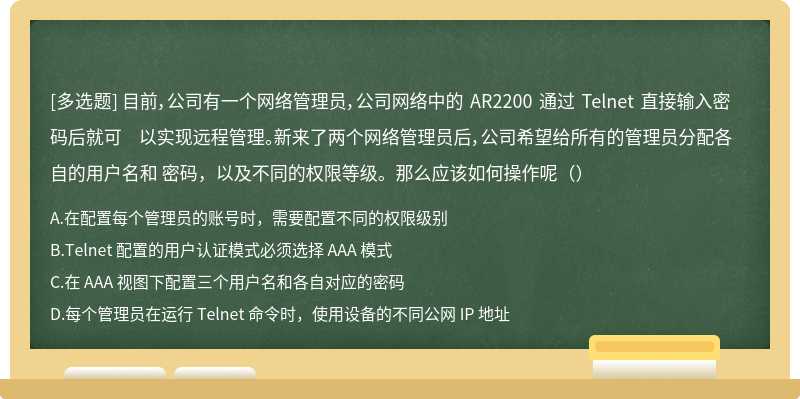 目前，公司有一个网络管理员，公司网络中的 AR2200 通过 Telnet 直接输入密码后就可 以实现远程管理。新来了两个网络管理员后，公司希望给所有的管理员分配各自的用户名和 密码，以及不同的权限等级。那么应该如何操作呢（）