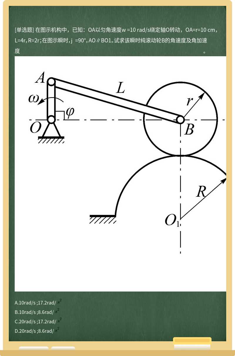 在图示机构中，已知：OA以匀角速度w =10 rad/s绕定轴O转动，OA=r=10 cm，L=4r，R=2r；在图示瞬时，j =90°，AO∥BO1。试求该瞬时纯滚动轮B的角速度及角加速度。          