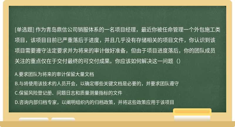 作为青岛鼎信公司销服体系的一名项目经理，最近你被任命管理一个外包施工类项目，该项目目前已严重落后于进度，并且几乎没有存储相关的项目文件，你认识到该项目需要遵守法定要求并为将来的审计做好准备，但由于项目进度落后，你的团队成员关注的重点仅在于交付最终的可交付成果。你应该如何解决这一问题（）