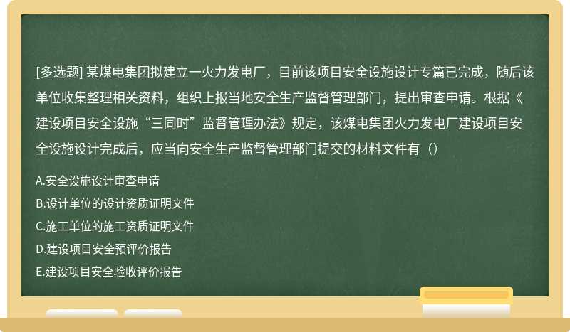 某煤电集团拟建立一火力发电厂，目前该项目安全设施设计专篇已完成，随后该单位收集整理相关资料，组织上报当地安全生产监督管理部门，提出审查申请。根据《建设项目安全设施“三同时”监督管理办法》规定，该煤电集团火力发电厂建设项目安全设施设计完成后，应当向安全生产监督管理部门提交的材料文件有（）