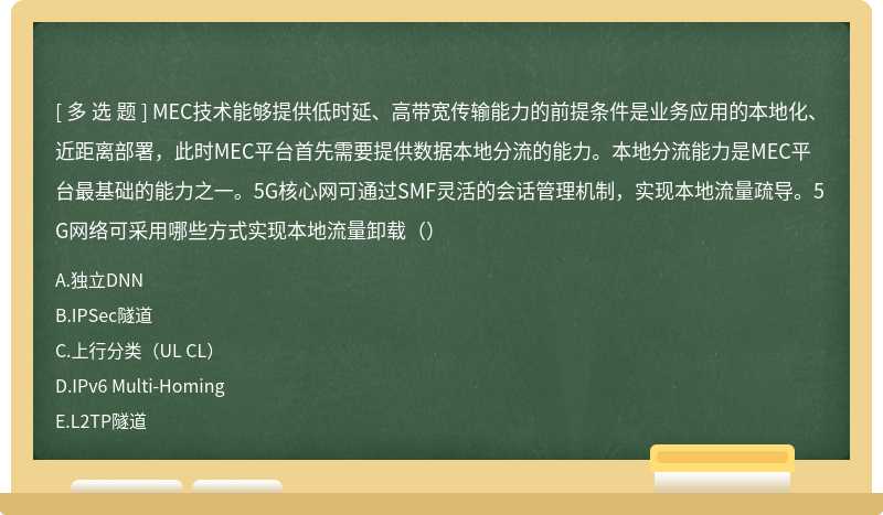 MEC技术能够提供低时延、高带宽传输能力的前提条件是业务应用的本地化、近距离部署，此时MEC平台首先需要提供数据本地分流的能力。本地分流能力是MEC平台最基础的能力之一。5G核心网可通过SMF灵活的会话管理机制，实现本地流量疏导。5G网络可采用哪些方式实现本地流量卸载（）