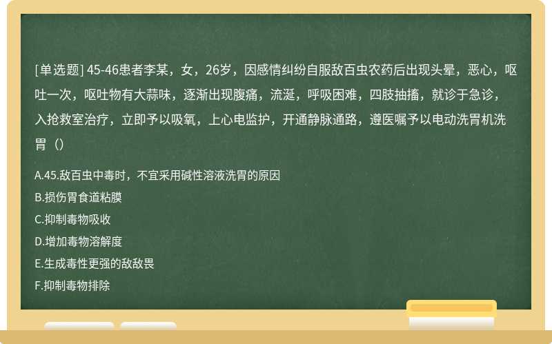 45-46患者李某，女，26岁，因感情纠纷自服敌百虫农药后出现头晕，恶心，呕吐一次，呕吐物有大蒜味，逐渐出现腹痛，流涎，呼吸困难，四肢抽搐，就诊于急诊，入抢救室治疗，立即予以吸氧，上心电监护，开通静脉通路，遵医嘱予以电动洗胃机洗胃（）