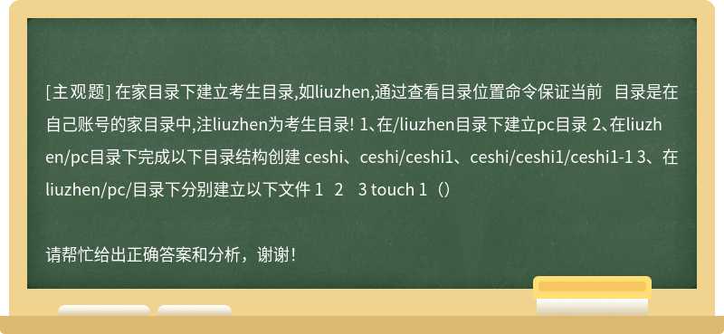 在家目录下建立考生目录,如liuzhen,通过查看目录位置命令保证当前 目录是在自己账号的家目录中,注liuzhen为考生目录! 1、在/liuzhen目录下建立pc目录 2、在liuzhen/pc目录下完成以下目录结构创建 ceshi、ceshi/ceshi1、ceshi/ceshi1/ceshi1-1 3、在liuzhen/pc/目录下分别建立以下文件 1   2    3 touch 1（）请帮忙给出正确答案和分析，谢谢！