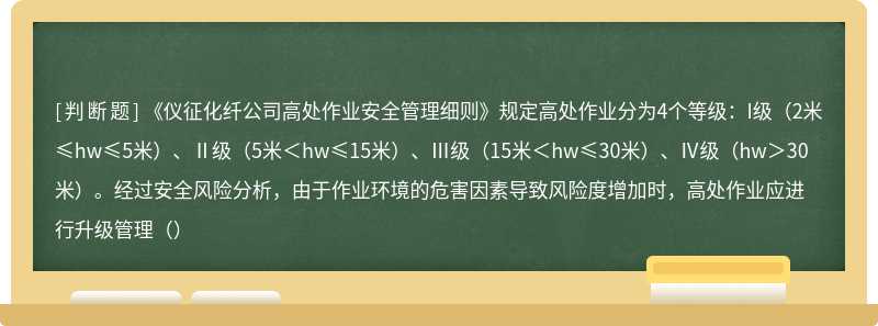 《仪征化纤公司高处作业安全管理细则》规定高处作业分为4个等级：I级（2米≤hw≤5米）、Ⅱ级（5米＜hw≤15米）、Ⅲ级（15米＜hw≤30米）、Ⅳ级（hw＞30米）。经过安全风险分析，由于作业环境的危害因素导致风险度增加时，高处作业应进行升级管理（）