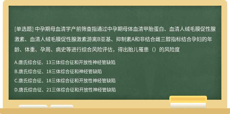 中孕期母血清学产前筛查指通过中孕期母体血清甲胎蛋白、血清人绒毛膜促性腺激素、血清人绒毛膜促性腺激素游离B亚基、抑制素A和非结合雌三醇指标结合孕妇的年龄、体重、孕周、病史等进行综合风险评估，得出胎儿罹患（）的风险度