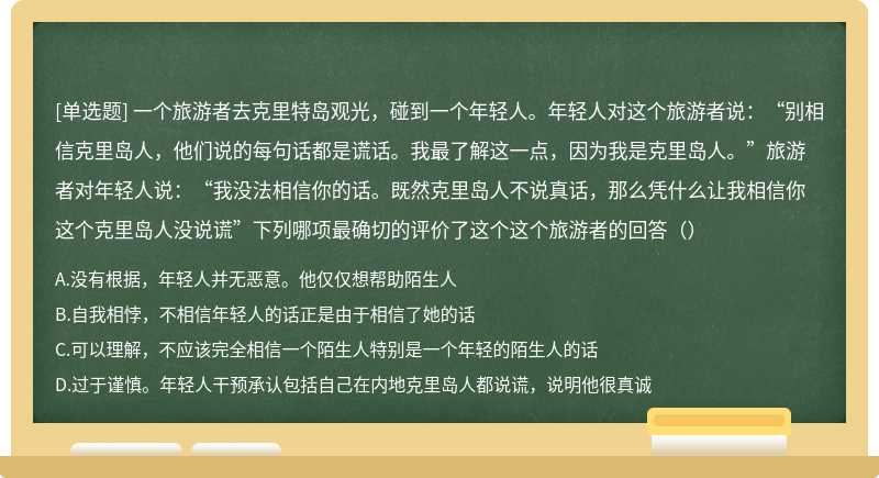 一个旅游者去克里特岛观光，碰到一个年轻人。年轻人对这个旅游者说：“别相信克里岛人，他们说的每句话都是谎话。我最了解这一点，因为我是克里岛人。”旅游者对年轻人说：“我没法相信你的话。既然克里岛人不说真话，那么凭什么让我相信你这个克里岛人没说谎”下列哪项最确切的评价了这个这个旅游者的回答（）