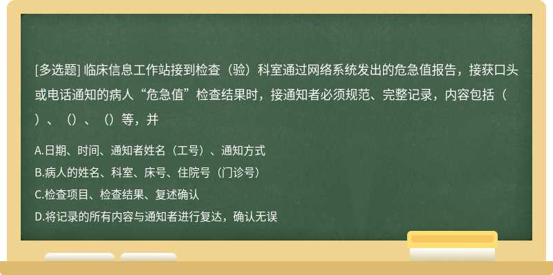 临床信息工作站接到检查（验）科室通过网络系统发出的危急值报告，接获口头或电话通知的病人“危急值”检查结果时，接通知者必须规范、完整记录，内容包括（）、（）、（）等，并