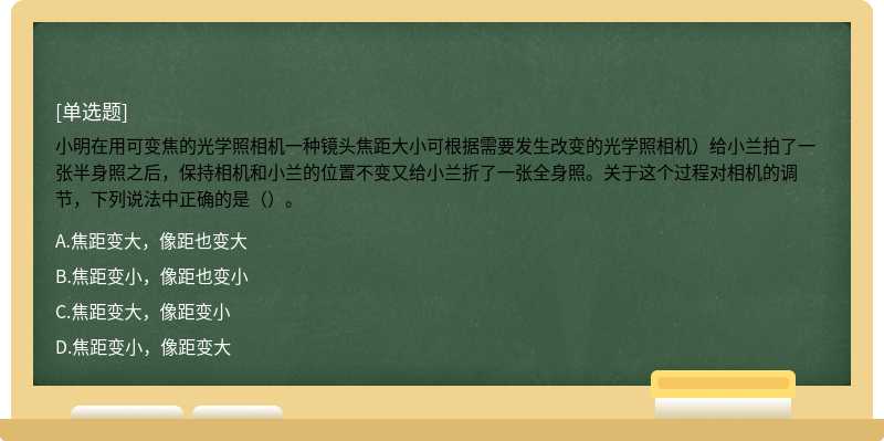 小明在用可变焦的光学照相机一种镜头焦距大小可根据需要发生改变的光学照相机）给小兰拍了一张半身照之后，保持相机和小兰的位置不变又给小兰折了一张全身照。关于这个过程对相机的调节，下列说法中正确的是（）。